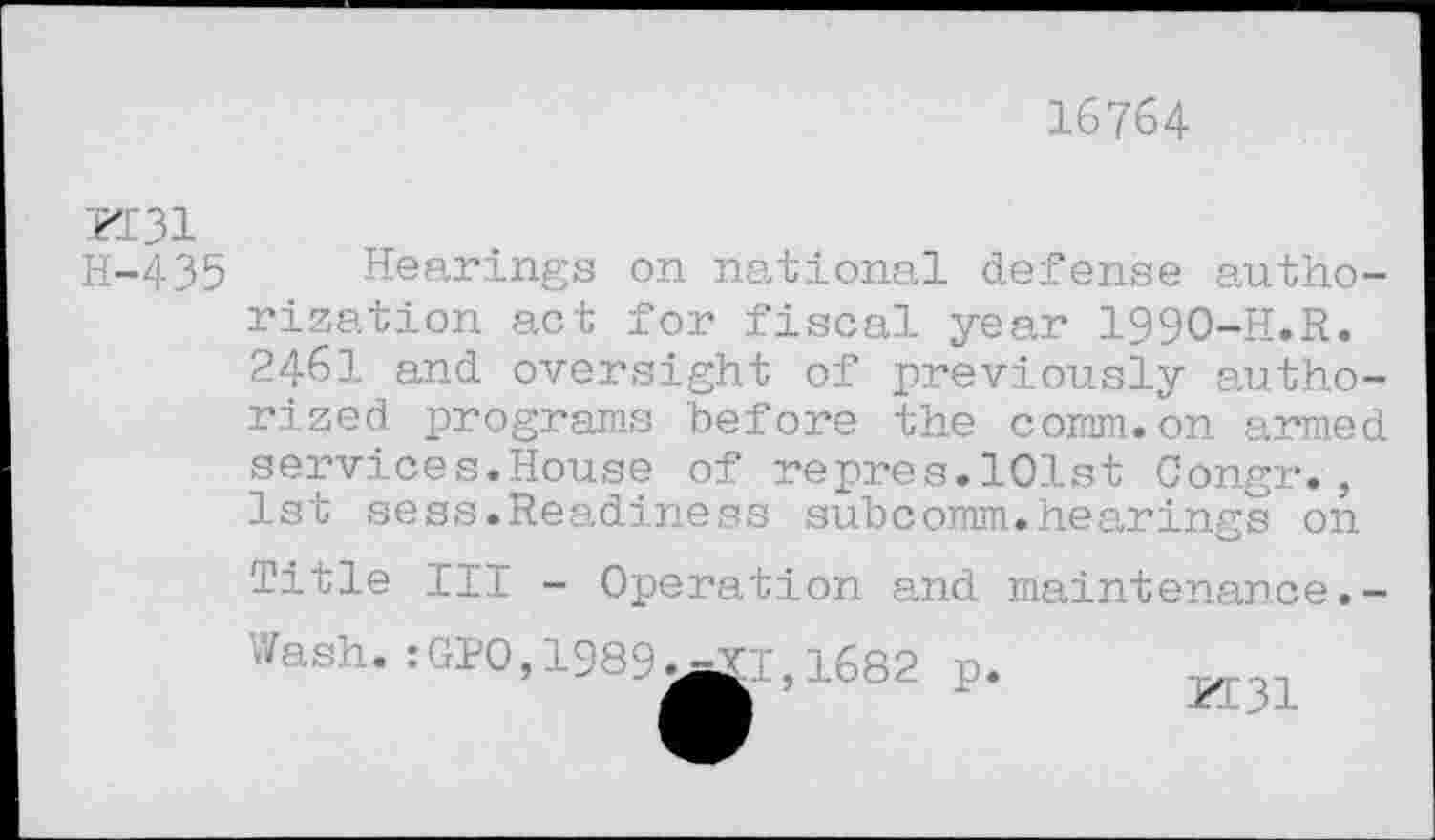 ﻿16764
K31
H-435
Hearings on national defense authorization act for fiscal year 1990-H.R. 2461 and oversight of previously authorized programs before the comm.on armed services.House of repres.101st Congr., 1st sess.Readiness subcomm.hearings on Title III - Operation and maintenance.-Wash.:GPO,1989
T,1682 p.
PT31